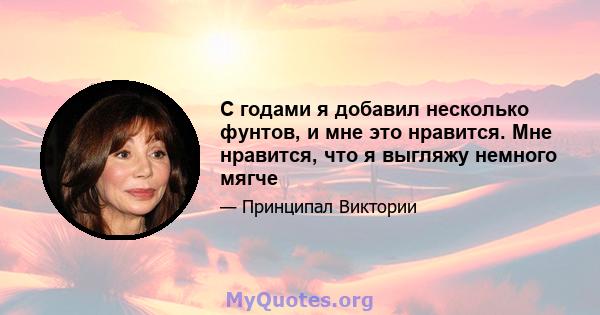 С годами я добавил несколько фунтов, и мне это нравится. Мне нравится, что я выгляжу немного мягче