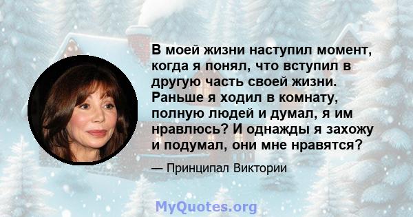 В моей жизни наступил момент, когда я понял, что вступил в другую часть своей жизни. Раньше я ходил в комнату, полную людей и думал, я им нравлюсь? И однажды я захожу и подумал, они мне нравятся?