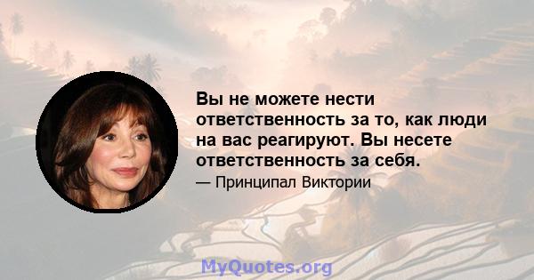 Вы не можете нести ответственность за то, как люди на вас реагируют. Вы несете ответственность за себя.