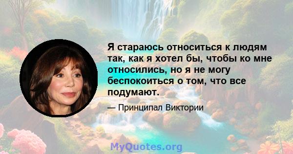 Я стараюсь относиться к людям так, как я хотел бы, чтобы ко мне относились, но я не могу беспокоиться о том, что все подумают.