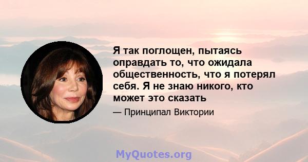 Я так поглощен, пытаясь оправдать то, что ожидала общественность, что я потерял себя. Я не знаю никого, кто может это сказать