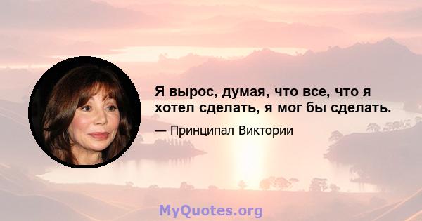 Я вырос, думая, что все, что я хотел сделать, я мог бы сделать.