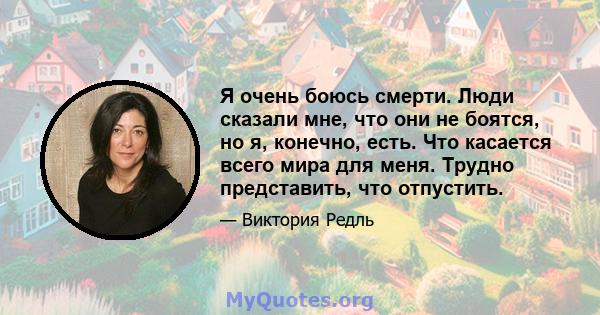 Я очень боюсь смерти. Люди сказали мне, что они не боятся, но я, конечно, есть. Что касается всего мира для меня. Трудно представить, что отпустить.