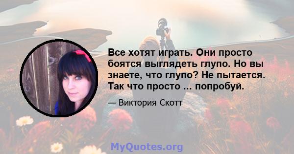 Все хотят играть. Они просто боятся выглядеть глупо. Но вы знаете, что глупо? Не пытается. Так что просто ... попробуй.