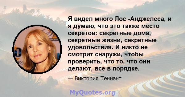 Я видел много Лос -Анджелеса, и я думаю, что это также место секретов: секретные дома, секретные жизни, секретные удовольствия. И никто не смотрит снаружи, чтобы проверить, что то, что они делают, все в порядке.