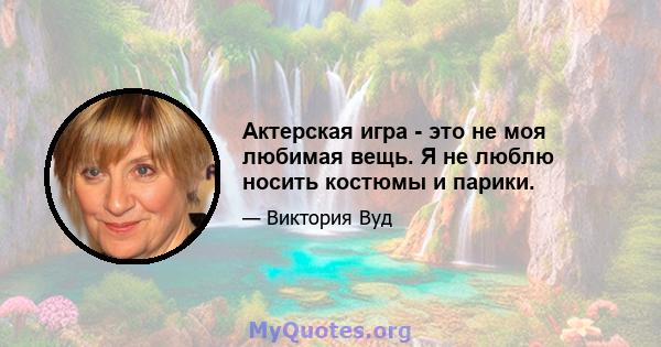 Актерская игра - это не моя любимая вещь. Я не люблю носить костюмы и парики.