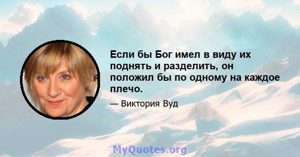 Если бы Бог имел в виду их поднять и разделить, он положил бы по одному на каждое плечо.