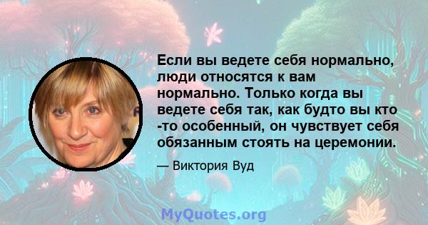 Если вы ведете себя нормально, люди относятся к вам нормально. Только когда вы ведете себя так, как будто вы кто -то особенный, он чувствует себя обязанным стоять на церемонии.