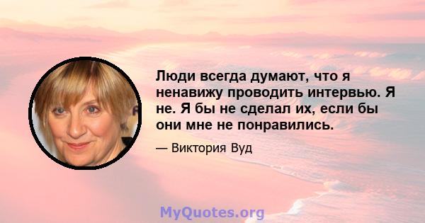 Люди всегда думают, что я ненавижу проводить интервью. Я не. Я бы не сделал их, если бы они мне не понравились.