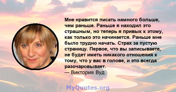 Мне нравится писать намного больше, чем раньше. Раньше я находил это страшным, но теперь я привык к этому, как только это начинается. Раньше мне было трудно начать. Страх за пустую страницу. Первое, что вы записываете,