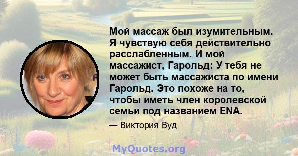 Мой массаж был изумительным. Я чувствую себя действительно расслабленным. И мой массажист, Гарольд: У тебя не может быть массажиста по имени Гарольд. Это похоже на то, чтобы иметь член королевской семьи под названием