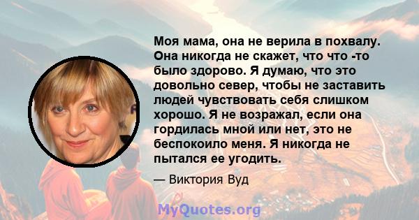 Моя мама, она не верила в похвалу. Она никогда не скажет, что что -то было здорово. Я думаю, что это довольно север, чтобы не заставить людей чувствовать себя слишком хорошо. Я не возражал, если она гордилась мной или