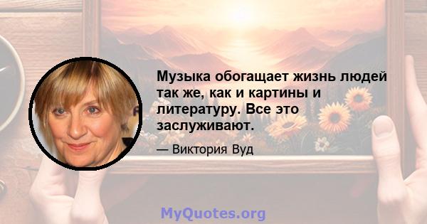 Музыка обогащает жизнь людей так же, как и картины и литературу. Все это заслуживают.