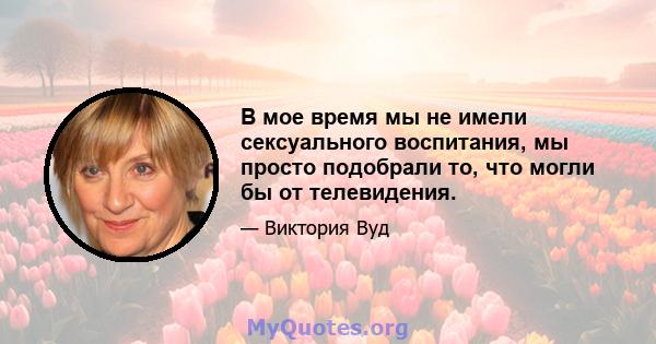 В мое время мы не имели сексуального воспитания, мы просто подобрали то, что могли бы от телевидения.