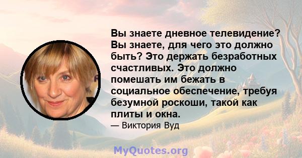 Вы знаете дневное телевидение? Вы знаете, для чего это должно быть? Это держать безработных счастливых. Это должно помешать им бежать в социальное обеспечение, требуя безумной роскоши, такой как плиты и окна.