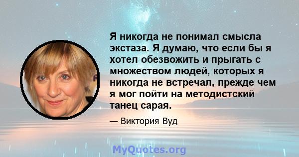 Я никогда не понимал смысла экстаза. Я думаю, что если бы я хотел обезвожить и прыгать с множеством людей, которых я никогда не встречал, прежде чем я мог пойти на методистский танец сарая.