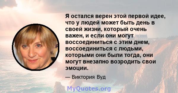 Я остался верен этой первой идее, что у людей может быть день в своей жизни, который очень важен, и если они могут воссоединиться с этим днем, воссоединиться с людьми, которыми они были тогда, они могут внезапно