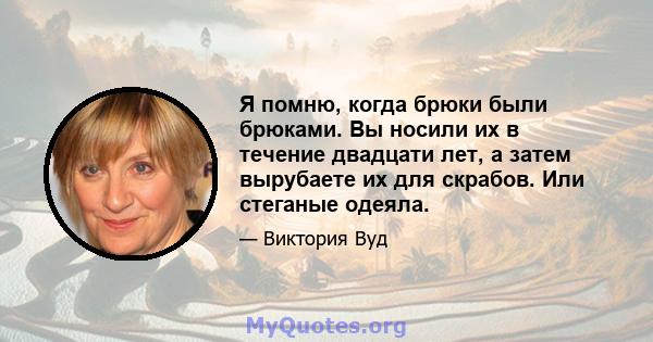 Я помню, когда брюки были брюками. Вы носили их в течение двадцати лет, а затем вырубаете их для скрабов. Или стеганые одеяла.