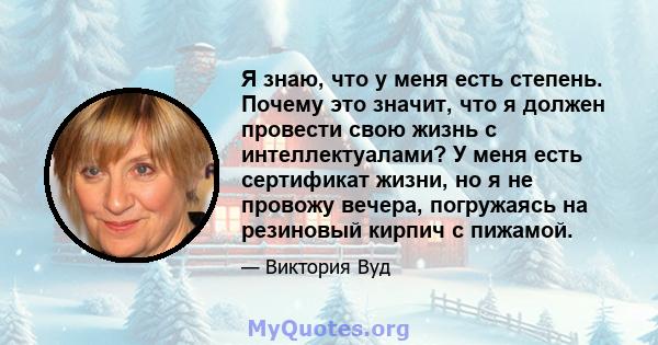 Я знаю, что у меня есть степень. Почему это значит, что я должен провести свою жизнь с интеллектуалами? У меня есть сертификат жизни, но я не провожу вечера, погружаясь на резиновый кирпич с пижамой.