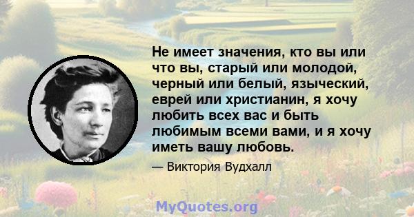 Не имеет значения, кто вы или что вы, старый или молодой, черный или белый, языческий, еврей или христианин, я хочу любить всех вас и быть любимым всеми вами, и я хочу иметь вашу любовь.