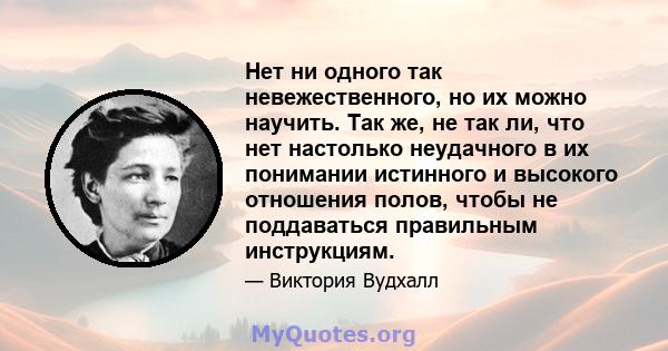 Нет ни одного так невежественного, но их можно научить. Так же, не так ли, что нет настолько неудачного в их понимании истинного и высокого отношения полов, чтобы не поддаваться правильным инструкциям.