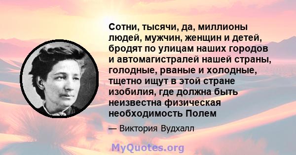 Сотни, тысячи, да, миллионы людей, мужчин, женщин и детей, бродят по улицам наших городов и автомагистралей нашей страны, голодные, рваные и холодные, тщетно ищут в этой стране изобилия, где должна быть неизвестна