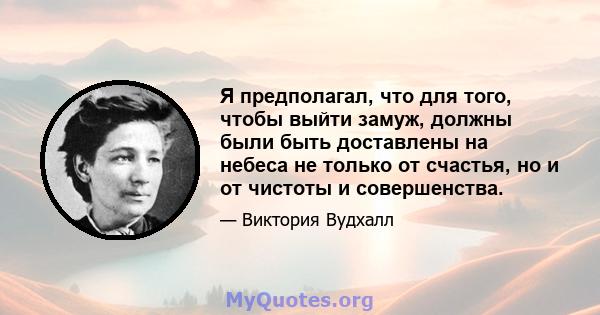 Я предполагал, что для того, чтобы выйти замуж, должны были быть доставлены на небеса не только от счастья, но и от чистоты и совершенства.