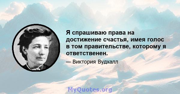 Я спрашиваю права на достижение счастья, имея голос в том правительстве, которому я ответственен.