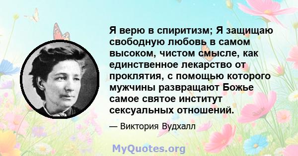 Я верю в спиритизм; Я защищаю свободную любовь в самом высоком, чистом смысле, как единственное лекарство от проклятия, с помощью которого мужчины развращают Божье самое святое институт сексуальных отношений.