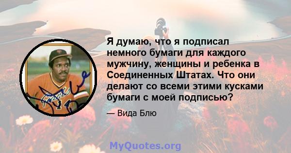 Я думаю, что я подписал немного бумаги для каждого мужчину, женщины и ребенка в Соединенных Штатах. Что они делают со всеми этими кусками бумаги с моей подписью?