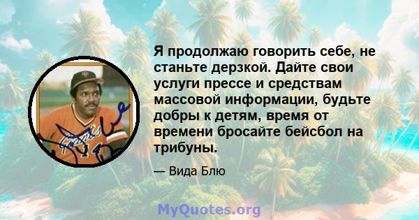 Я продолжаю говорить себе, не станьте дерзкой. Дайте свои услуги прессе и средствам массовой информации, будьте добры к детям, время от времени бросайте бейсбол на трибуны.