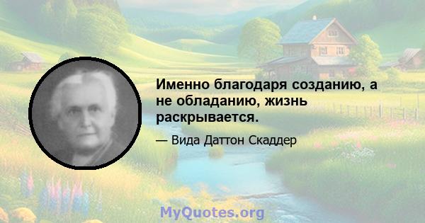 Именно благодаря созданию, а не обладанию, жизнь раскрывается.