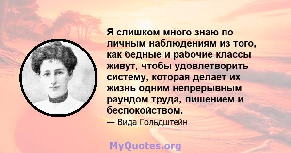 Я слишком много знаю по личным наблюдениям из того, как бедные и рабочие классы живут, чтобы удовлетворить систему, которая делает их жизнь одним непрерывным раундом труда, лишением и беспокойством.