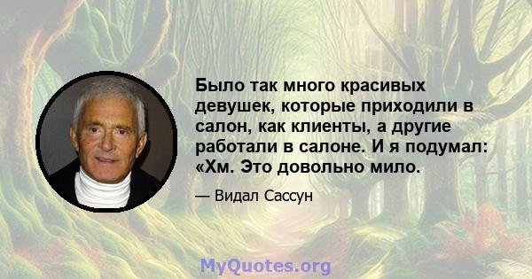 Было так много красивых девушек, которые приходили в салон, как клиенты, а другие работали в салоне. И я подумал: «Хм. Это довольно мило.