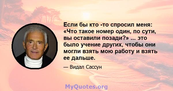 Если бы кто -то спросил меня: «Что такое номер один, по сути, вы оставили позади?» ... это было учение других, чтобы они могли взять мою работу и взять ее дальше.