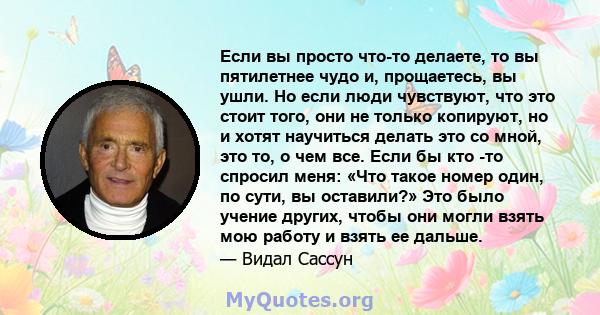 Если вы просто что-то делаете, то вы пятилетнее чудо и, прощаетесь, вы ушли. Но если люди чувствуют, что это стоит того, они не только копируют, но и хотят научиться делать это со мной, это то, о чем все. Если бы кто