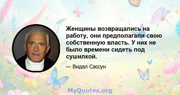 Женщины возвращались на работу, они предполагали свою собственную власть. У них не было времени сидеть под сушилкой.