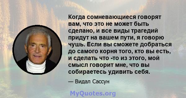 Когда сомневающиеся говорят вам, что это не может быть сделано, и все виды трагедий придут на вашем пути, я говорю чушь. Если вы сможете добраться до самого корня того, кто вы есть, и сделать что -то из этого, мой смысл 