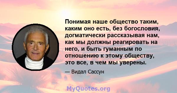 Понимая наше общество таким, каким оно есть, без богословия, догматически рассказывая нам, как мы должны реагировать на него, и быть гуманным по отношению к этому обществу, это все, в чем мы уверены.