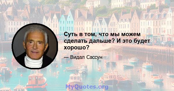 Суть в том, что мы можем сделать дальше? И это будет хорошо?