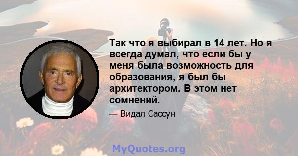 Так что я выбирал в 14 лет. Но я всегда думал, что если бы у меня была возможность для образования, я был бы архитектором. В этом нет сомнений.