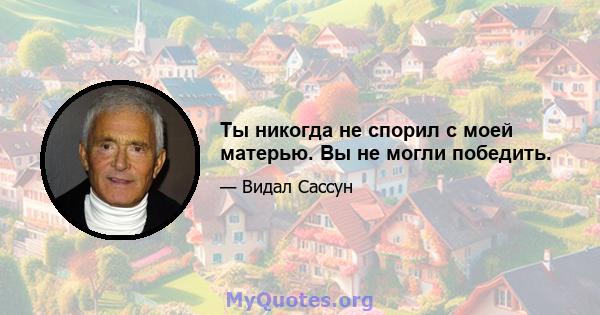 Ты никогда не спорил с моей матерью. Вы не могли победить.