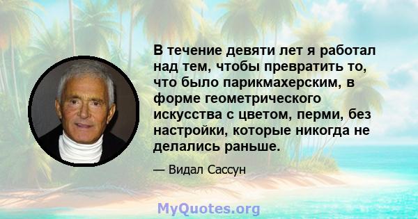 В течение девяти лет я работал над тем, чтобы превратить то, что было парикмахерским, в форме геометрического искусства с цветом, перми, без настройки, которые никогда не делались раньше.