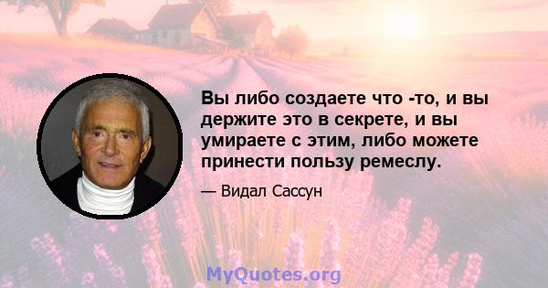 Вы либо создаете что -то, и вы держите это в секрете, и вы умираете с этим, либо можете принести пользу ремеслу.