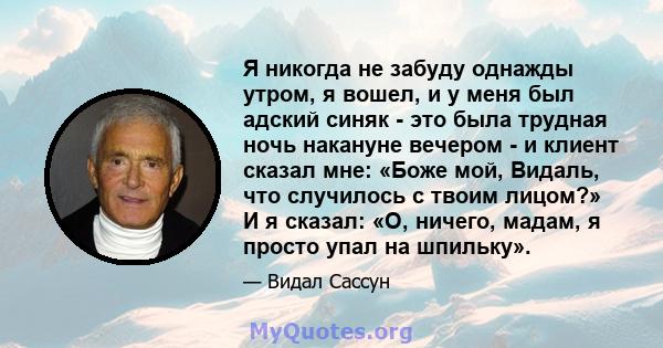 Я никогда не забуду однажды утром, я вошел, и у меня был адский синяк - это была трудная ночь накануне вечером - и клиент сказал мне: «Боже мой, Видаль, что случилось с твоим лицом?» И я сказал: «О, ничего, мадам, я