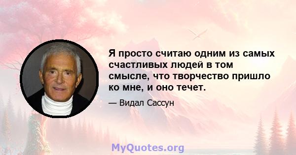 Я просто считаю одним из самых счастливых людей в том смысле, что творчество пришло ко мне, и оно течет.