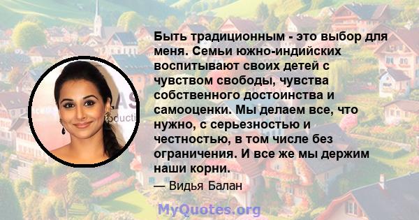 Быть традиционным - это выбор для меня. Семьи южно-индийских воспитывают своих детей с чувством свободы, чувства собственного достоинства и самооценки. Мы делаем все, что нужно, с серьезностью и честностью, в том числе