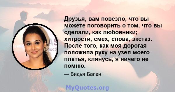 Друзья, вам повезло, что вы можете поговорить о том, что вы сделали, как любовники; хитрости, смех, слова, экстаз. После того, как моя дорогая положила руку на узел моего платья, клянусь, я ничего не помню.