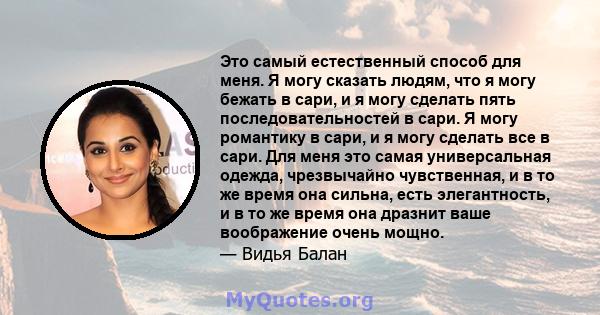 Это самый естественный способ для меня. Я могу сказать людям, что я могу бежать в сари, и я могу сделать пять последовательностей в сари. Я могу романтику в сари, и я могу сделать все в сари. Для меня это самая