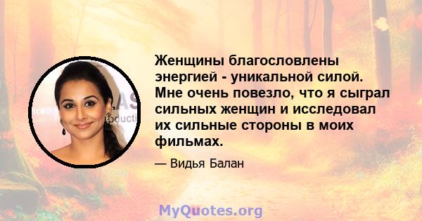 Женщины благословлены энергией - уникальной силой. Мне очень повезло, что я сыграл сильных женщин и исследовал их сильные стороны в моих фильмах.